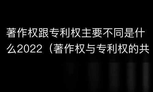 著作权跟专利权主要不同是什么2022（著作权与专利权的共性有）