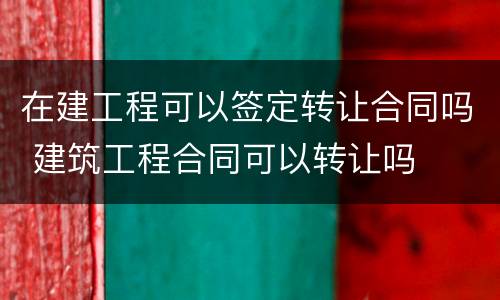 在建工程可以签定转让合同吗 建筑工程合同可以转让吗