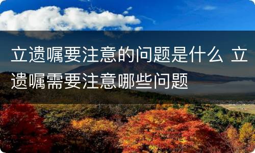 立遗嘱要注意的问题是什么 立遗嘱需要注意哪些问题