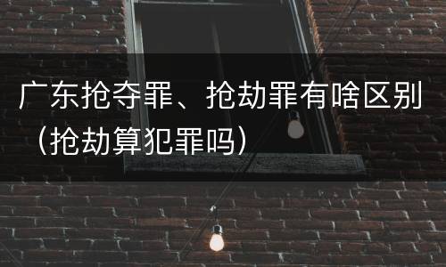 广东抢夺罪、抢劫罪有啥区别（抢劫算犯罪吗）