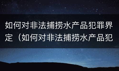 如何对非法捕捞水产品犯罪界定（如何对非法捕捞水产品犯罪界定进行处罚）