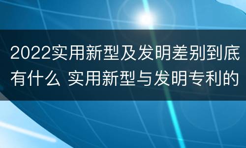 2022实用新型及发明差别到底有什么 实用新型与发明专利的区别有哪些?