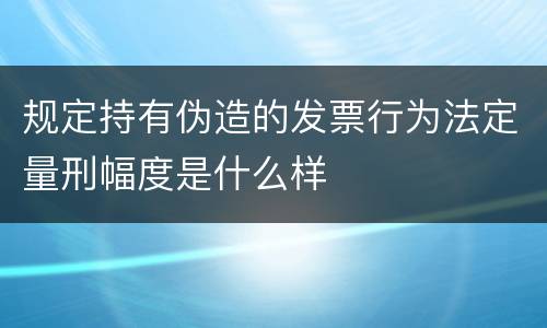 规定持有伪造的发票行为法定量刑幅度是什么样
