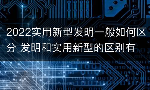 2022实用新型发明一般如何区分 发明和实用新型的区别有