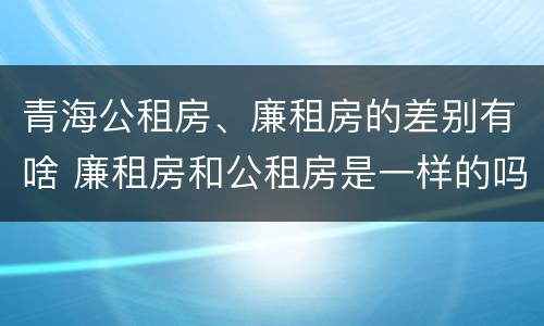 青海公租房、廉租房的差别有啥 廉租房和公租房是一样的吗