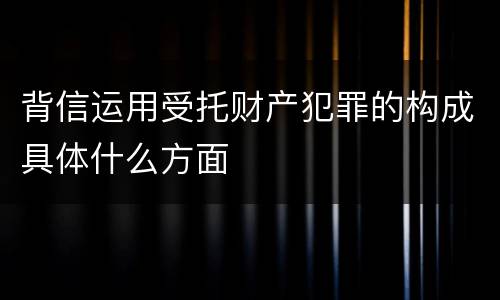 背信运用受托财产犯罪的构成具体什么方面