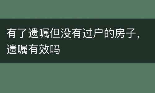 有了遗嘱但没有过户的房子，遗嘱有效吗