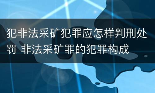 犯非法采矿犯罪应怎样判刑处罚 非法采矿罪的犯罪构成
