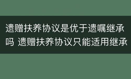 遗赠扶养协议是优于遗嘱继承吗 遗赠扶养协议只能适用继承法