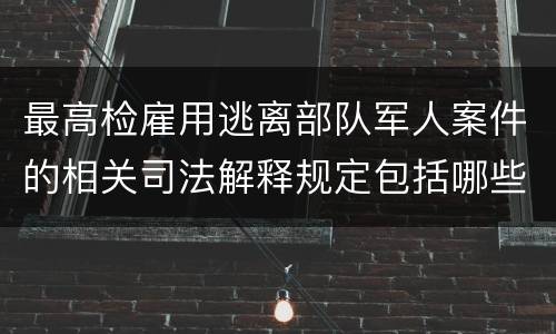 最高检雇用逃离部队军人案件的相关司法解释规定包括哪些主要内容