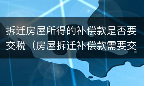 拆迁房屋所得的补偿款是否要交税（房屋拆迁补偿款需要交税吗）