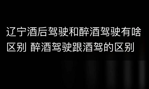 辽宁酒后驾驶和醉酒驾驶有啥区别 醉酒驾驶跟酒驾的区别
