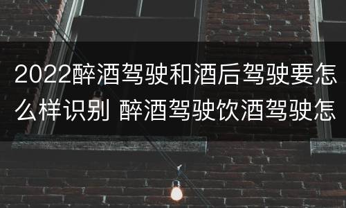 2022醉酒驾驶和酒后驾驶要怎么样识别 醉酒驾驶饮酒驾驶怎么区别