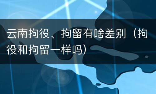 云南拘役、拘留有啥差别（拘役和拘留一样吗）