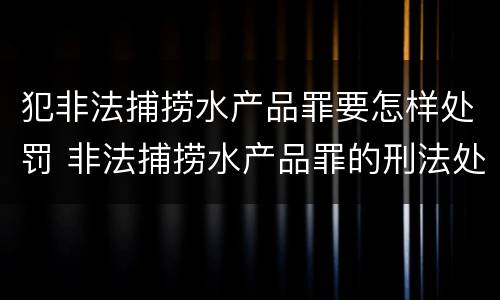 犯非法捕捞水产品罪要怎样处罚 非法捕捞水产品罪的刑法处罚