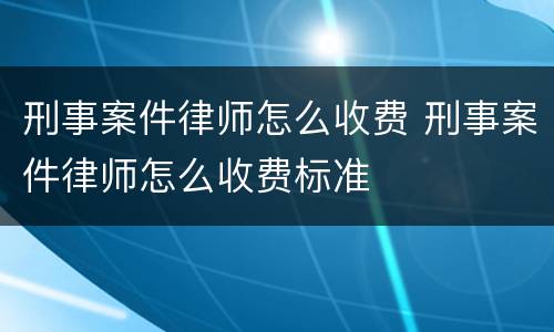 刑事案件律师怎么收费 刑事案件律师怎么收费标准