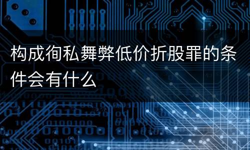 构成徇私舞弊低价折股罪的条件会有什么