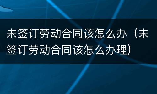 未签订劳动合同该怎么办（未签订劳动合同该怎么办理）