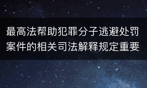 最高法帮助犯罪分子逃避处罚案件的相关司法解释规定重要内容包括什么