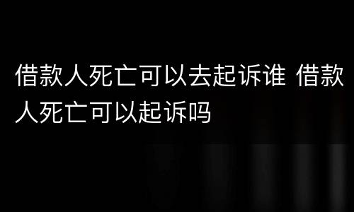 借款人死亡可以去起诉谁 借款人死亡可以起诉吗