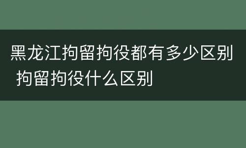黑龙江拘留拘役都有多少区别 拘留拘役什么区别