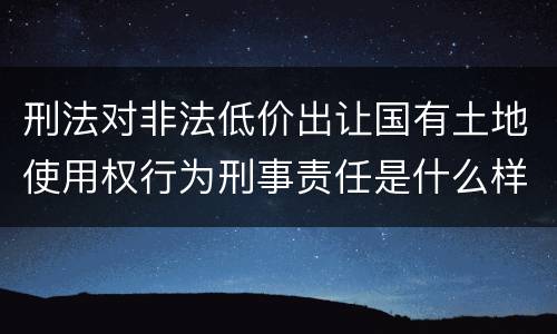 刑法对非法低价出让国有土地使用权行为刑事责任是什么样