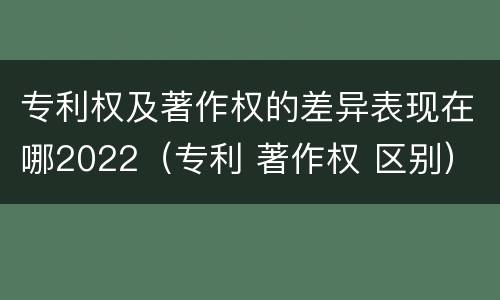 专利权及著作权的差异表现在哪2022（专利 著作权 区别）