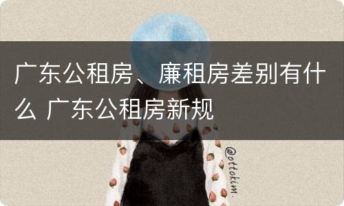 广东公租房、廉租房差别有什么 广东公租房新规