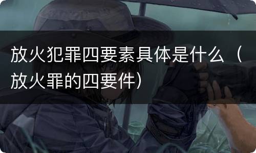 放火犯罪四要素具体是什么（放火罪的四要件）
