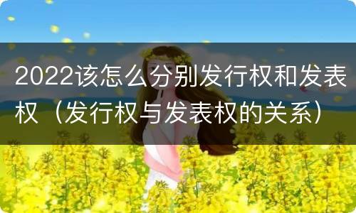 2022该怎么分别发行权和发表权（发行权与发表权的关系）