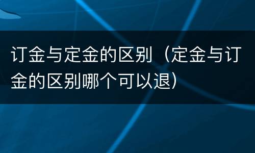 订金与定金的区别（定金与订金的区别哪个可以退）