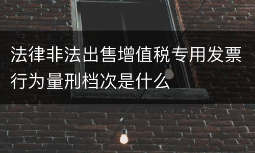 法律非法出售增值税专用发票行为量刑档次是什么