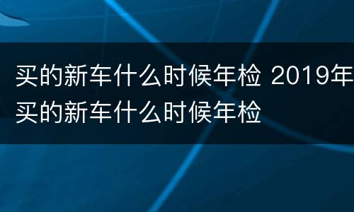买的新车什么时候年检 2019年买的新车什么时候年检
