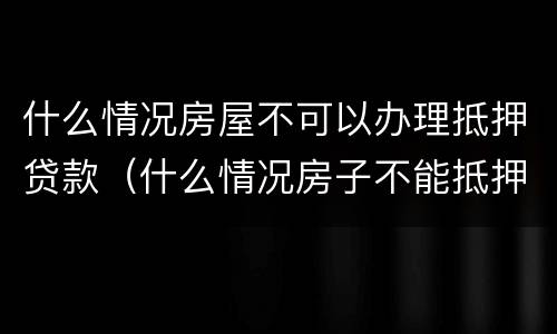 什么情况房屋不可以办理抵押贷款（什么情况房子不能抵押贷款）