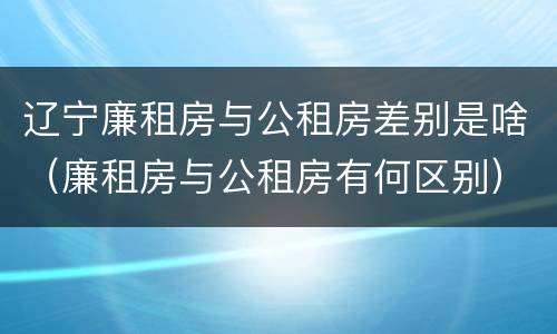 辽宁廉租房与公租房差别是啥（廉租房与公租房有何区别）