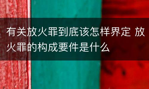 有关放火罪到底该怎样界定 放火罪的构成要件是什么