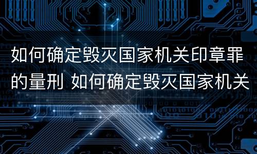 如何确定毁灭国家机关印章罪的量刑 如何确定毁灭国家机关印章罪的量刑标准