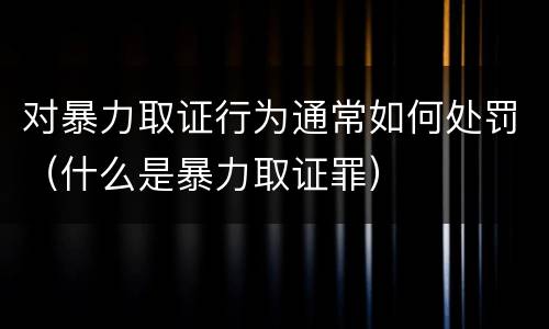 对暴力取证行为通常如何处罚（什么是暴力取证罪）