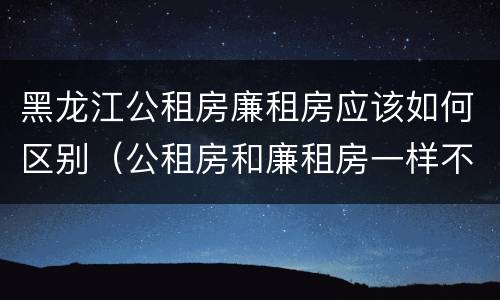 黑龙江公租房廉租房应该如何区别（公租房和廉租房一样不）