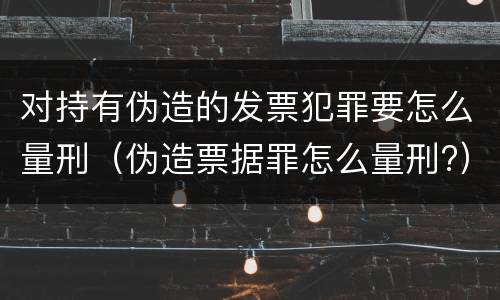 对持有伪造的发票犯罪要怎么量刑（伪造票据罪怎么量刑?）