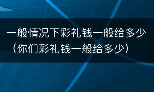 一般情况下彩礼钱一般给多少（你们彩礼钱一般给多少）