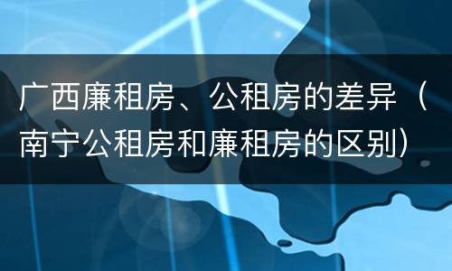 广西廉租房、公租房的差异（南宁公租房和廉租房的区别）