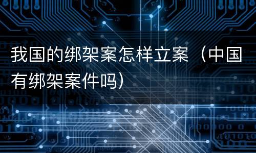 我国的绑架案怎样立案（中国有绑架案件吗）