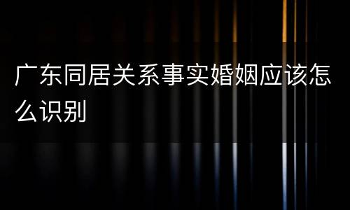 广东同居关系事实婚姻应该怎么识别