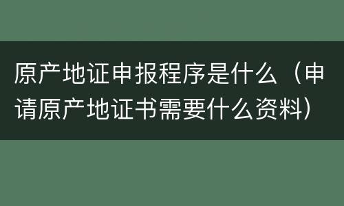 原产地证申报程序是什么（申请原产地证书需要什么资料）