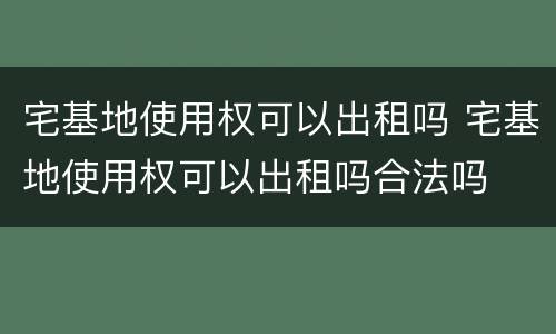 宅基地使用权可以出租吗 宅基地使用权可以出租吗合法吗