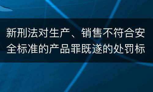 新刑法对生产、销售不符合安全标准的产品罪既遂的处罚标准