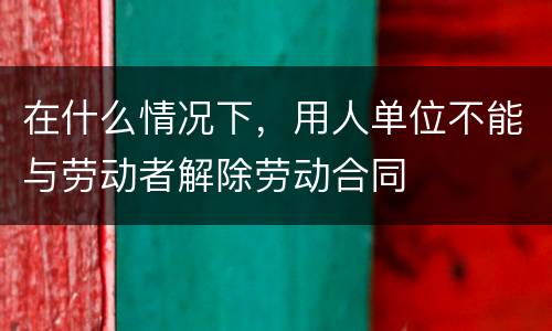 在什么情况下，用人单位不能与劳动者解除劳动合同