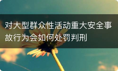 对大型群众性活动重大安全事故行为会如何处罚判刑