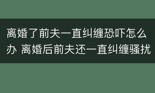 离婚了前夫一直纠缠恐吓怎么办 离婚后前夫还一直纠缠骚扰我,该怎么办